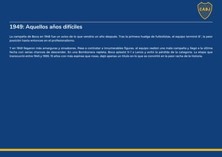 1949: Aquellos años difíciles
La campaña de Boca en 1948 fue un aviso de lo que vendría un año después. Tras la primera huelga de futbolistas, el equipo terminó 8°, la peor
posición hasta entonces en el profesionalismo.
Y en 1949 llegaron más amarguras y sinsabores. Pese a contratar a innumerables figuras, el equipo realizó una mala campaña y llegó a la última
fecha con serias chances de descender. En una Bombonera repleta, Boca aplastó 5-1 a Lanús y evitó la pérdida de la categoría. La etapa que
transcurrió entre 1945 y 1959, 15 años con más espinas que rosas, dejó apenas un título en lo que se convirtió en la peor racha de la historia.
 