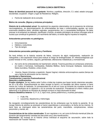 1
HISTORIA CLÍNICA OBSTÉTRICA
Datos de identidad personal de la gestante: Nombre y apellidos, dirección, C.I, edad, estado conyugal,
escolaridad, ocupación. Origen y lugar de Residencia. Religión.
 Fecha de realización de la consulta.
Motivo de consulta. (Signos y síntomas principales)
.
Historia de la enfermedad actual: Se explorará los aspectos relacionados con la presencia de síntomas
neurovegetativos, de descompensación de enfermedades de base o enfermedades agudas, así como
anamnesis obstétrica (dolor, pérdidas vaginales, sangramientos, etc.) y necesidades fisiológicas. Se debe
precisar si el embarazo es deseado, planificado o fortuito, el estado psicológico de ambos cónyuges ante el
suceso que constituye la gestación y el nacimiento del bebé y si existe alguna inquietud al respecto.
Antecedentes personales no patológicos.
 Inmunizaciones
 Hábitos y costumbres
 Tipo de sangre
Antecedentes personales patológicos y Familiares:
Se hará énfasis en la historia reciente de fiebre, consumo de algún medicamento, realización de
radiografías u otra exposición tóxica para evaluar el riesgo de teratogenicidad, Ef. Infectocontagiosas que
puede heredar el niño, sordera, ceguera, gemelaridad, alteraciones metabólicas y cromosómicas.
 Así como de los antecedentes de hipertensión arterial, Toxemia gravídica en embarazos anteriores,
en madre o hermanas, Cardiopatías, Diabetes Mellitus, Asma bronquial, Epilepsia, tuberculosis,
fiebre reumática, Rubéola u otras virosis
 Anemia, Sepsis Urinarias a repetición, Sepsis Vaginal, métodos anticonceptivos usados (tiempo de
uso y fecha de eliminación de los mismos).
Accidentes y Operaciones.
Transfusiones y reacción Postransfusional.
Reacción a medicamentos.
Prueba citológica: Se les realiza cada 3 años a todas las mujeres que hayan tenido relaciones sexuales,
de 25 a 59 años. Específicamente se debe recoger la fecha y el resultado del último examen si tiene
menos de 3 años de realizado. Si correspondiera en el año en curso se tomarán las muestras durante el
examen ginecológico de la captación o en la consulta de evaluación. Prevalecerá el criterio médico para
determinar si la gestante es tributaria de citología aunque no haya alcanzado la edad.
Historia Obstétrica Anterior: G, P, A, C, hijos vivos, partos pretérminos y muertes perinatales.
 FUM, FM.
 Leucorrea, dispareunia y metrorragia.
Se recogerán cronológicamente las características de los embarazos que ha tenido la paciente. Si se
recoge historia de abortos se precisará si fueron espontáneos o provocados y la fecha de los mismos. Si
tiene hijos se interrogará sobre las características del parto, macrofetos, complicaciones, retraso
psicomotor y mental, etc.
Características de los ciclos menstruales: Si son regulares o no, así como la fórmula menstrual (días de
duración del sangramiento/ cantidad de días entre una y otra menstruación)
Vacunación: Se revisará en la historia clínica individual el esquema de vacunación, sobre todo la
reactivación del Toxoide Tetánico.
 