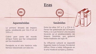 Eras
Sasánidas
Aqueménidas
La primera dinastía del Imperio
persa, establecida por Ciro II en el
550 a. C.
Cubrió gran parte del mundo
antiguo hasta que fue conquistado
por los macedonios.
Persépolis es el sitio histórico más
famoso relacionado con esta era.
01 02
Entre los años 247 a. C. y 224 d. C.,
Persia fue gobernada por el Imperio
Parto, a lo cual hicieron una revuelta
llevando así el establecimiento del
Imperio Sasánida, que gobernó
hasta mediados del siglo VII.
Su influencia cultural se expandió
llegando hasta la Europa Occidental
(África, China e India). Influyendo en
el arte medieval europeo y asiático.
 