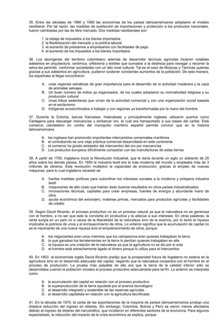35. Entre las décadas de 1980 y 1990 las economías de los países latinoamericanos adoptaron el modelo
neoliberal. Por tal razón, las medidas de sustitución de importaciones y protección a los productos nacionales,
fueron cambiadas por las de libre mercado. Dos medidas neoliberales son
1. la rebaja de impuestos a los bienes importados
2. la flexibilización del mercado y la política laboral
3. el aumento de préstamos a empresarios con facilidades de pago
4. el aumento de los impuestos a los bienes importados
36. Los aborígenes del territorio colombiano además de desarrollar técnicas agrícolas hicieron notables
adelantos en arquitectura, cerámica, orfebrería y textiles que sumados a la destreza para navegar y recorrer la
selva les permitió conformar sociedades con un alto nivel cultural. Tal es el caso de Múiscas y Taironas quienes
gracias a sus adelantos en agricultura, pudieron sostener constantes aumentos de la población. De esta manera,
los españoles al llegar encontraron
A. unas regiones selváticas de gran importancia para el desarrollo de la actividad maderera y la caza
de animales salvajes.
B. Un buen número de indios ya organizados, de los cuales adoptaron su normatividad religiosa y su
producción cultural
C. Unas tribus sedentarias que vivían de la actividad comercial y con una organización social basada
en el esclavismo
D. Indígenas acostumbrados a trabajar y con regiones ya transformadas por la mano del hombre
37. Durante la Colonia, barcos franceses, holandeses y principalmente ingleses utilizaron puertos como
Cartagena para descargar mercancías y embarcar oro, el cual era transportado a sus bases del caribe. Este
comercio clandestino en contra del monopolio marítimo español permite concluir que en la historia
latinoamericana
A. los ingleses han promovido importantes intercambios comerciales marítimos
B. el contrabando es una vieja práctica comercial desarrollada en este continente
C. el comercio ha girado alrededor del intercambio del oro por mercancías.
D. Los productos europeos difícilmente competían con las manufacturas de estas tierras
38. A partir de 1750, Inglaterra inició la Revolución Industrial, que le daría durante un siglo un adelanto de 25
años sobre los demás países. En 1850 la industria textil era la más moderna del mundo y empleaba más de 3
millones de obreros. Esta revolución multiplicó la capacidad de producción, gracias al empleo de nuevas
máquinas, para lo cual Inglaterra necesitó de
A. fuertes medidas políticas para subordinar los intereses sociales a la moderna y próspera industria
textil
B. maquinarias de alto costo que habían dado buenos resultados en otros países industrializados
C. innovaciones técnicas, capitales para crear empresas, fuentes de energía y abundante mano de
obra
D. ayuda económica del extranjero, materias primas, mercados para productos agrícolas y facilidades
de crédito
39. Según David Ricardo, el proceso productivo no es un proceso natural ya que la naturaleza no es generosa
con el hombre, a no ser que este la convierta en productiva y la adecúe a sus intereses. En otras palabras, la
renta surgía en un país no a causa de la liberalidad de la naturaleza sino de la avaricia, por lo tanto la riqueza
implicaba la pobreza de unos y el enriquecimiento de otros. Lo anterior significa que la acumulación de capital no
es el nacimiento de una nueva riqueza sino el empobrecimiento de otros, porque
A. los negociantes eran unos mientras que los campesinos eran quienes trabajaban la tierra
B. lo que ganaban los terratenientes en la tierra lo perdían quienes trabajaban en ella
C. la riqueza es una creación de la naturaleza ya que la agricultura no se dio por sí sola
D. el hombre está estrechamente ligado al dinero porque lo utiliza para el intercambio
40. En 1803 el economista inglés David Ricardo predijo que la prosperidad futura de Inglaterra no estaría en la
agricultura sino en el desarrollo adecuado del capital, negando que la naturaleza cooperara con el hombre en el
proceso de producción. La prueba más palpable de ello era que la tierra de la calidad inferior sólo se
desarrollaba cuando la población iniciaba el proceso productivo adecuándola para tal fin. Lo anterior se interpreta
como
A. la acumulación del capital en relación con el proceso productivo
B. la superproducción de la tierra ayudada por el avance tecnológico
C. el desarrollo integrado y sostenible de las reservas agrícolas
D. el desarrollo capitalista en relación con la agricultura tecnificada
41. En la década de 1970, la caída de las exportaciones de la mayoría de países latinoamericanos produjo una
drástica reducción del ingreso en dólares. Sin embargo, Colombia, Bolivia y Perú se vieron menos afectados
debido al ingreso de dólares del narcotráfico, que incidieron en diferentes sectores de la economía. Para algunos
especialistas, la reducción del impacto de la crisis económica se explica, porque
 