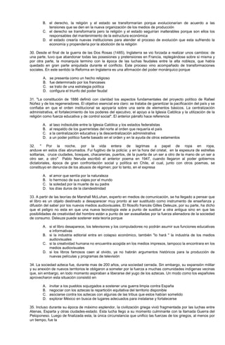 B. el derecho, la religión y el estado se transformarían porque evolucionarían de acuerdo a las
tensiones que se den en la nueva organización de los medios de producción
C. el derecho se transformaría pero la religión y el estado seguirían inalterables porque son ellos los
responsables del mantenimiento de la estructura económica
D. el estado crearía nuevas instituciones para atender el proceso de evolución que esta sufriendo la
economía y propendería por la abolición de la religión
30. Desde el final de la guerra de las Dos Rosas (1485), Inglaterra se vio forzada a realizar unos cambios: de
una parte, tuvo que abandonar todas las posesiones y pretensiones en Francia, replegándose sobre si misma y
por otra parte, la monarquía termino con la época de las luchas feudales entre la alta nobleza, que había
quedado en gran parte aniquilada durante el conflicto. Este proceso vino acompañado de transformaciones
sociales. En este sentido la Reforma en Inglaterra es una afirmación del poder monárquico porque
A. se presenta como un hecho religioso
B. fue determinado por los franceses
C. se trato de una estrategia política
D. configura el triunfo del poder feudal
31. "La constitución de 1886 definió con claridad los aspectos fundamentales del proyecto político de Rafael
Núñez y de los regeneradores. El objetivo esencial era claro: se trataba de garantizar la pacificación del país y se
confiaba en que el orden institucional se apoyaría sobre una serie de elementos básicos. La centralización
administrativa, el fortalecimiento de los poderes del ejecutivo, el apoyo a la Iglesia Católica y la utilización de la
religión como fuerza educativa y de control social". El anterior párrafo hace referencia
A. al laso indisoluble entre la Iglesia Católica y los estados federalistas
B. al respaldo de los guerreristas del norte al orden que requería el país
C. a la centralización educativa y la descentralización administrativa
D. a un poder político fuerte basado en el orden y en la ayuda de otros estamentos
32. " Por la noche, por la vida entera de lagrimas a papel de ropa en ropa,
anduve en estos días abrumados. Fui fugitivo de la policía: y en la hora del cristal, en la espesura de estrellas
solitarias, cruce ciudades, bosques, chacarerias, puertos, de la puerta de un ser a otro de la mano de un ser a
otro ser, a otro" Pablo Neruda escribió el anterior poema en 1947, cuando llegaron al poder gobiernos
dictatoriales, época de gran confrontación social y política en Chile, el cual, junto con otros poemas, se
constituyo en denuncia de los abusos de régimen; por lo tanto, en el expresa
A. el amor que sentía por la naturaleza
B. lo hermoso de sus viajes por el mundo
C. la soledad por la muerte de su padre
D. los días duros de la clandestinidad
33. A partir de las teorías de Marshall McLuhan, experto en medios de comunicación, se ha llegado a pensar que
el libro es un objeto destinado a desaparecer muy pronto al ser sustituido como instrumento de enseñanza y
difusión del saber por los nuevos medios audiovisuales. El filosofo francés Gilles Deleuze, por su parte, ha dicho
que el peligro no esta en que una nueva tecnología este a punto de sustituir a otra antigua sino en que las
posibilidades de creatividad del hombre están a punto de ser avasalladas por la fuerza alienadora de la sociedad
de consumo. Deleuze puede sostener esta teoría porque
A. si el libro desaparece, los televisores y los computadores no podrán asumir sus funciones educativas
e informativas
B. si la industria editorial entra en colapso económico, también "lo hará " la industria de los medios
audiovisuales
C. si la creatividad humana no encuentra acogida en los medios impresos, tampoco la encontrara en los
medios audiovisuales
D. si los libros famosos caen al olvido, ya no habrán argumentos históricos para la producción de
nuevas películas y programas de televisión
34. La sociedad azteca fue, durante mas de 200 años, una sociedad cerrada. Sin embargo, su expansión militar
y su anexión de nuevos territorios le obligaron a someter por la fuerza a muchas comunidades indígenas vecinas
que, sin embargo, en todo momento aspiraban a liberarse del yugo de los aztecas. Un modo como los españoles
aprovecharon esta situación consistió en
A. invitar a los pueblos sojuzgados a sostener una guerra limpia contra España
B. negociar con los aztecas la repartición equitativa del territorio disponible
C. asociarse contra los aztecas con algunas de las tribus que estos habían sometido
D. explorar México en busca de lugares adecuados para instalarse y fortalecerse
35. Incluso durante su época de máximo esplendor, la civilización griega vivió fragmentada por las luchas entre
Atenas, Esparta y otras ciudades-estado. Esta lucha llego a su momento culminante con la llamada Guerra del
Peloponeso. Luego de finalizada esta, la única circunstancia que unifico las fuerzas de los griegos, al menos por
un tiempo, fue la
 