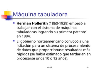 MERG 10
Máquina tabuladora
 Herman Hollerith (1860-1929) empezó a
trabajar con el sistema de máquinas
tabuladoras logrando su primera patente
en 1884.
 El gobierno norteamericano convocó a una
licitación para un sistema de procesamiento
de datos que proporcionase resultados más
rápidos (se había estimado que tardarían en
procesarse unos 10 ó 12 años).
 