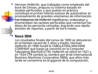 MERG 11
 Herman Hollerith, que trabajaba como empleado del
buró de Censos, propuso su sistema basado en
tarjetas perforadas, y que puesto en práctica
constituyó el primer intento exitoso de automatizar el
procesamiento de grandes volúmenes de información.
 Las máquinas de Hollerith clasificaron, ordenaban y
enumeraban las tarjetas perforadas que contenían los
datos de las personas censadas, logrando una rápida
emisión de reportes, a partir de los 6 meses.
 Nace IBM
Los resultados finales del censo de 1890 se obtuvieron
en el tiempo record de 2 años y medio. Herman
Hollerith en 1896 fundó la TABULATING MACHINE
COMPANY que luego se convirtió en la Computer
Tabulating Machine (CTR). Hollerith se retiró en 1921 y
en 1924 CTR cambió su nombre por el de International
Business Machines Corporation (IBM), que años más
tarde se convertiría en el gigante de la computación.
 