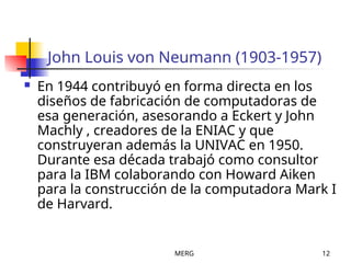 MERG 12
John Louis von Neumann (1903-1957)
 En 1944 contribuyó en forma directa en los
diseños de fabricación de computadoras de
esa generación, asesorando a Eckert y John
Machly , creadores de la ENIAC y que
construyeran además la UNIVAC en 1950.
Durante esa década trabajó como consultor
para la IBM colaborando con Howard Aiken
para la construcción de la computadora Mark I
de Harvard.
 