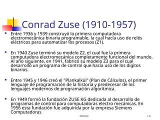 MERG 13
Conrad Zuse (1910-1957)
 Entre 1936 y 1939 construyó la primera computadora
electromecánica binaria programable, la cual hacía uso de relés
eléctricos para automatizar los procesos (Z1).
 En 1940 Zuse terminó su modelo Z2, el cual fue la primera
computadora electromecánica completamente funcional del mundo.
Al año siguiente, en 1941, fabricó su modelo Z3 para el cual
desarrolló un programa de control que hacía uso de los dígitos
binarios.
 Entre 1945 y 1946 creó el "Plankalkül" (Plan de Cálculos), el primer
lenguaje de programación de la historia y predecesor de los
lenguajes modernos de programación algorítmica.
 En 1949 formó la fundación ZUSE KG dedicada al desarrollo de
programas de control para computadoras electro mecánicas. En
1956 esta fundación fue adquirida por la empresa Siemens
Computadoras
 