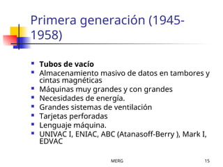 MERG 15
Primera generación (1945-
1958)
 Tubos de vacío
 Almacenamiento masivo de datos en tambores y
cintas magnéticas
 Máquinas muy grandes y con grandes
 Necesidades de energía.
 Grandes sistemas de ventilación
 Tarjetas perforadas
 Lenguaje máquina.
 UNIVAC I, ENIAC, ABC (Atanasoff-Berry ), Mark I,
EDVAC
 
