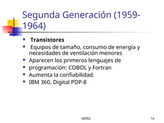 MERG 16
Segunda Generación (1959-
1964)
 Transistores
 Equipos de tamaño, consumo de energía y
necesidades de ventilación menores
 Aparecen los primeros lenguajes de
 programación: COBOL y Fortran
 Aumenta la confiabilidad.
 IBM 360, Digital PDP-8
 
