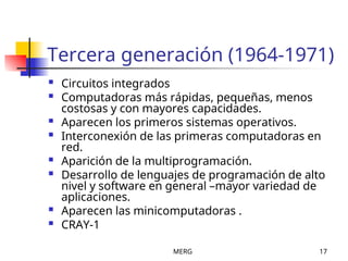 MERG 17
Tercera generación (1964-1971)
 Circuitos integrados
 Computadoras más rápidas, pequeñas, menos
costosas y con mayores capacidades.
 Aparecen los primeros sistemas operativos.
 Interconexión de las primeras computadoras en
red.
 Aparición de la multiprogramación.
 Desarrollo de lenguajes de programación de alto
nivel y software en general –mayor variedad de
aplicaciones.
 Aparecen las minicomputadoras .
 CRAY-1
 