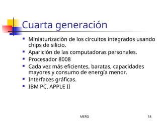 MERG 18
Cuarta generación
 Miniaturización de los circuitos integrados usando
chips de silicio.
 Aparición de las computadoras personales.
 Procesador 8008
 Cada vez más eficientes, baratas, capacidades
mayores y consumo de energía menor.
 Interfaces gráficas.
 IBM PC, APPLE II
 