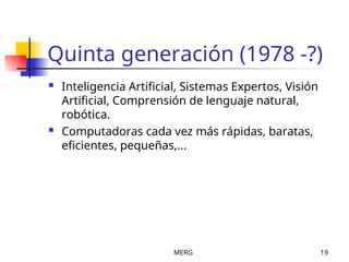 MERG 19
Quinta generación (1978 -?)
 Inteligencia Artificial, Sistemas Expertos, Visión
Artificial, Comprensión de lenguaje natural,
robótica.
 Computadoras cada vez más rápidas, baratas,
eficientes, pequeñas,...
 