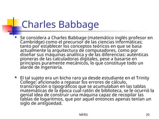 MERG 20
Charles Babbage
 Se considera a Charles Babbage (matemático inglés profesor en
Cambridge) como el precursor de las ciencias informáticas;
tanto por establecer los conceptos teóricos en que se basa
actualmente la arquitectura de computadores, como por
diseñar sus máquinas analítica y de las diferencias: auténticas
pioneras de las calculadoras digitales, pese a basarse en
principios puramente mecánicos, lo que constituye todo un
alarde de ingeniería.
 El tal sujeto era un bicho raro ya desde estudiante en el Trinity
College: aficionado a repasar los errores de cálculo,
transcripción o tipográficos que se acumulaban en las tablas
matemáticas de la época cual ratón de biblioteca, se le ocurrió la
genial idea de construir una máquina capaz de recopilar las
tablas de logaritmos, que por aquel entonces apenas tenían un
siglo de antigüedad.
 