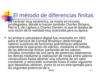 MERG 21
El método de diferencias finitas
 De carácter muy excéntrico, se movía en círculos
privilegiados, donde lo hacían también Charles Dickens,
Pierre S. de Laplace o Charles Darwin, lo que le dotaba de
una visión de la realidad muy avanzada para su época.
 Su primera calculadora digital fue inventada en 1822
para el Servicio de Correos Británico; determinaba
valores sucesivos de funciones polinómicas utilizando
solamente la operación de adición, mediante el método
de las diferencias finitas: partiendo de los valores
iniciales conocidos de una serie de potencias obtenemos
los demás mediante la realización de restas entre valores
consecutivos hasta obtener una columna de un valor
constante; y retroceder sumando hasta el valor siguiente
que deseamos obtener, como se ve en este ejemplo para
las segundas potencias de x:
 