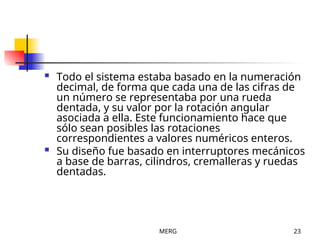 MERG 23
 Todo el sistema estaba basado en la numeración
decimal, de forma que cada una de las cifras de
un número se representaba por una rueda
dentada, y su valor por la rotación angular
asociada a ella. Este funcionamiento hace que
sólo sean posibles las rotaciones
correspondientes a valores numéricos enteros.
 Su diseño fue basado en interruptores mecánicos
a base de barras, cilindros, cremalleras y ruedas
dentadas.
 