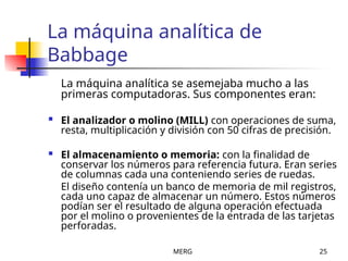 MERG 25
La máquina analítica de
Babbage
La máquina analítica se asemejaba mucho a las
primeras computadoras. Sus componentes eran:
 El analizador o molino (MILL) con operaciones de suma,
resta, multiplicación y división con 50 cifras de precisión.
 El almacenamiento o memoria: con la finalidad de
conservar los números para referencia futura. Eran series
de columnas cada una conteniendo series de ruedas.
El diseño contenía un banco de memoria de mil registros,
cada uno capaz de almacenar un número. Estos números
podían ser el resultado de alguna operación efectuada
por el molino o provenientes de la entrada de las tarjetas
perforadas.
 
