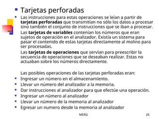MERG 26
 Tarjetas perforadas
 Las instrucciones para estas operaciones se leían a partir de
tarjetas perforadas que transmitían no sólo los datos a procesar
sino también el conjunto de instrucciones que se iban a procesar.
Las tarjetas de variables contenían los números que eran
sujetos de operación en el analizador. Existía un sistema para
pasar el contenido de estas tarjetas directamente al molino para
ser procesadas.
Las tarjetas de operaciones que servían para preescribir la
secuencia de operaciones que se deseaban realizar. Estas no
actuaban sobre los números directamente.
Las posibles operaciones de las tarjetas perforadas eran:
 Ingresar un número en el almacenamiento.
 Llevar un número del analizador a la memoria.
 Dar instrucciones al analizador para que efectúe una operación.
 Ingresar un número al analizador
 Llevar un número de la memoria al analizador
 Egresar un numero desde la memoria al analizador
 