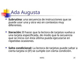 MERG 29
Ada Augusta
 Subrutina: una secuencia de instrucciones que se
puede usar una y otra vez en contextos muy
diferentes.
 Iteración: El hacer que la lectora de tarjetas vuelva a
una tarjeta específicada, de modo que la secuencia
que se inicia con ésta última pueda ejecutarse en
repetidas ocasiones.
 Salto condicional: La lectora de tarjetas puede saltar a
cierta tarjeta si (IF) se cumple con cierta condición.
 