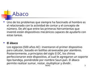 MERG 3
Abaco
 Uno de los problemas que siempre ha fascinado al hombre es
el relacionado con la actividad de contar y el concepto de
número. De ahí que entre las primeras herramientas que
inventó están dispositivos mecánicos capaces de ayudarlo con
estas tareas.
 El ábaco
Los egipcios (500 años AC) inventaron el primer dispositivo
para calcular, basado en bolillas atravesadas por alambres.
Posteriormente, a principios del siglo II DC, los chinos
perfeccionaron este dispositivo, al cual le agregaron un soporte
tipo bandeja, poniéndole por nombre Saun-pan. El ábaco
permite realizar sumar, restar, multiplicar y dividir.
 