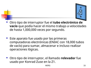 MERG 33
 Otro tipo de interruptor fue el tubo electrónico de
vacío que podía hacer el mismo trabajo a velocidades
de hasta 1,000,000 veces por segundo.
 Este aparato fue usado por las primeras
computadoras electrónicas (ENIAC con 18,000 tubos
de vacío) para sumar, almacenar e incluso realizar
operaciones lógicas.
 Otro tipo de interruptor, el llamado relevador fue
usado por Konrad Zuse en la Z1.
 