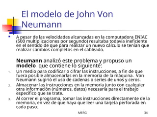 MERG 34
El modelo de John Von
Neumann
 A pesar de las velocidades alcanzadas en la computadora ENIAC
(500 multiplicaciones por segundo) resultaba todavía ineficiente
en el sentido de que para realizar un nuevo cálculo se tenían que
realizar cambios completos en el cableado.
Neumann analizó este problema y propuso un
modelo que contiene lo siguiente:
1. Un medio para codificar o cifrar las instrucciones, a fin de que
fuera posible almacenarlas en la memoria de la máquina. Von
Neumann sugirió el uso de cadenas o series de unos y ceros.
2. Almacenar las instrucciones en la memoria junto con cualquier
otra información (números, datos) necesaria para el trabajo
específico que se trate.
3. Al correr el programa, tomar las instrucciones directamente de la
memoria, en vez de que haya que leer una tarjeta perforada en
cada paso.
 