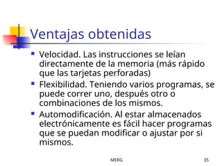 MERG 35
Ventajas obtenidas
 Velocidad. Las instrucciones se leían
directamente de la memoria (más rápido
que las tarjetas perforadas)
 Flexibilidad. Teniendo varios programas, se
puede correr uno, después otro o
combinaciones de los mismos.
 Automodificación. Al estar almacenados
electrónicamente es fácil hacer programas
que se puedan modificar o ajustar por si
mismos.
 