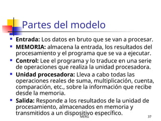 MERG 37
Partes del modelo
 Entrada: Los datos en bruto que se van a procesar.
 MEMORIA: almacena la entrada, los resultados del
procesamiento y el programa que se va a ejecutar.
 Control: Lee el programa y lo traduce en una serie
de operaciones que realiza la unidad procesadora.
 Unidad procesadora: Lleva a cabo todas las
operaciones reales de suma, multiplicación, cuenta,
comparación, etc., sobre la información que recibe
desde la memoria.
 Salida: Responde a los resultados de la unidad de
procesamiento, almacenados en memoria y
transmitidos a un dispositivo específico.
 