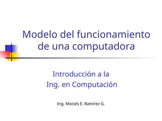 Modelo del funcionamiento
de una computadora
Introducción a la
Ing. en Computación
Ing. Moisés E. Ramírez G.
 