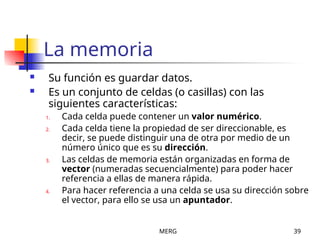 MERG 39
La memoria
 Su función es guardar datos.
 Es un conjunto de celdas (o casillas) con las
siguientes características:
1. Cada celda puede contener un valor numérico.
2. Cada celda tiene la propiedad de ser direccionable, es
decir, se puede distinguir una de otra por medio de un
número único que es su dirección.
3. Las celdas de memoria están organizadas en forma de
vector (numeradas secuencialmente) para poder hacer
referencia a ellas de manera rápida.
4. Para hacer referencia a una celda se usa su dirección sobre
el vector, para ello se usa un apuntador.
 