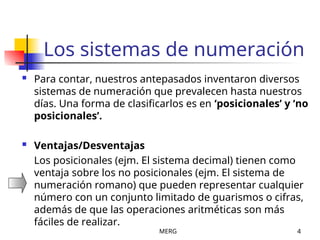 MERG 4
Los sistemas de numeración
 Para contar, nuestros antepasados inventaron diversos
sistemas de numeración que prevalecen hasta nuestros
días. Una forma de clasificarlos es en ‘posicionales’ y ‘no
posicionales’.
 Ventajas/Desventajas
Los posicionales (ejm. El sistema decimal) tienen como
ventaja sobre los no posicionales (ejm. El sistema de
numeración romano) que pueden representar cualquier
número con un conjunto limitado de guarismos o cifras,
además de que las operaciones aritméticas son más
fáciles de realizar.
 