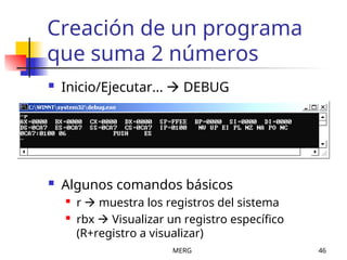 MERG 46
Creación de un programa
que suma 2 números
 Inicio/Ejecutar...  DEBUG
 Algunos comandos básicos
 r  muestra los registros del sistema
 rbx  Visualizar un registro específico
(R+registro a visualizar)
 