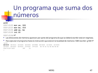MERG 47
Un programa que suma dos
números
a100
0CA7:0100 mov ax, 020
0CA7:0103 mov bx, 010
0CA7:0106 add ax, bx
0CA7:0108 int 20
0CA7:010A 
 Las direcciones de memoria aparecen por parte del programa (lo que se deberá escribir está en negritas).

Para ejecutar el programa hasta la instrucción que está en la localidad de memoria 108H escribir: g108 
-g108
AX=0030 BX=0010 CX=0000 DX=0000 SP=FFEE BP=0000 SI=0000 DI=0000
DS=0CA7 ES=0CA7 SS=0CA7 CS=0CA7 IP=0108 NV UP EI PL NZ NA PE NC
0CA7:0108 CD20 INT 20
-
 