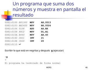 MERG 48
Un programa que suma dos
números y muestra en pantalla el
resultado
0D82:0100 B81300 MOV AX,0013
0D82:0103 BB2400 MOV BX,0024
0D82:0106 01D8 ADD AX,BX
0D82:0108 88C2 MOV DL,AL
0D82:010A B440 MOV AH,40
0D82:010C CD21 INT 21
0D82:010E CD20 INT 20
0D82:0110 
Escribir lo que está en negritas y después g (ejecutar)
-g
7
El programa ha terminado de forma normal
 