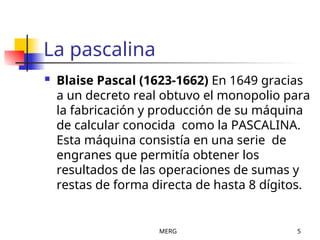 MERG 5
La pascalina
 Blaise Pascal (1623-1662) En 1649 gracias
a un decreto real obtuvo el monopolio para
la fabricación y producción de su máquina
de calcular conocida como la PASCALINA.
Esta máquina consistía en una serie de
engranes que permitía obtener los
resultados de las operaciones de sumas y
restas de forma directa de hasta 8 dígitos.
 
