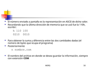 MERG 50
 El número enviado a pantalla es la representación en ASCII de dicho valor.
 Recordando que la última dirección de memoria que se usó fue la 110h,
escribir:
h 110 100
0210 0010
 Para obtener la suma y diferencia entre las dos cantidades dadas (el
número de bytes que ocupa el programa)
 Posteriormente
n nombre.com
 El nombre del archivo en donde se desea guardar la información, siempre
con extensión COM
 