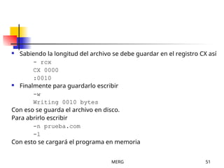 MERG 51
 Sabiendo la longitud del archivo se debe guardar en el registro CX así
- rcx
CX 0000
:0010
 Finalmente para guardarlo escribir
-w
Writing 0010 bytes
Con eso se guarda el archivo en disco.
Para abrirlo escribir
-n prueba.com
-l
Con esto se cargará el programa en memoria
 