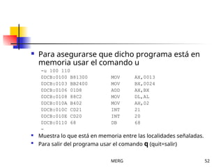 MERG 52
 Para asegurarse que dicho programa está en
memoria usar el comando u
-u 100 110
0DCB:0100 B81300 MOV AX,0013
0DCB:0103 BB2400 MOV BX,0024
0DCB:0106 01D8 ADD AX,BX
0DCB:0108 88C2 MOV DL,AL
0DCB:010A B402 MOV AH,02
0DCB:010C CD21 INT 21
0DCB:010E CD20 INT 20
0DCB:0110 68 DB 68
-
 Muestra lo que está en memoria entre las localidades señaladas.

Para salir del programa usar el comando q (quit=salir)
 