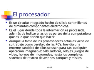 MERG 54
El procesador
 Es un circuito integrado hecho de silicio con millones
de diminutos componentes electrónicos.
 Es el lugar donde toda la información es procesada,
además de indicar a las otras partes de la computadora
que es lo que tienen que hacer.
 Aunque la fama de los procesadores actuales viene de
su trabajo como cerebro de las PC’s, hoy día una
enorme cantidad de ellos se usan para casi cualquier
aplicación imaginable: calculadoras, relojes, juegos de
video, hornos de microondas, hasta los complejos
sistemas de rastreo de aviones, tanques y mísiles.
 
