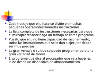 MERG 56
 Cada trabajo que el µ hace se divide en muchas
pequeñas operaciones llamadas instrucciones.
 La lista completa de instrucciones necesarias para que
el microprocesador haga un trabajo se llama programa.
 Puesto que el µ no tiene capacidad de razonamiento,
todas las instrucciones que se le dan a ejecutar deben
ser muy precisas.
 La gran ventaja e su que se puede programar para una
gran variedad de tareas.
 El programa que dice al procesador que va a hacer es
leído desde un dispositivo de almacenamiento.
 