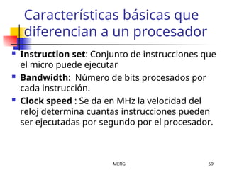 MERG 59
Características básicas que
diferencian a un procesador
 Instruction set: Conjunto de instrucciones que
el micro puede ejecutar
 Bandwidth: Número de bits procesados por
cada instrucción.
 Clock speed : Se da en MHz la velocidad del
reloj determina cuantas instrucciones pueden
ser ejecutadas por segundo por el procesador.
 