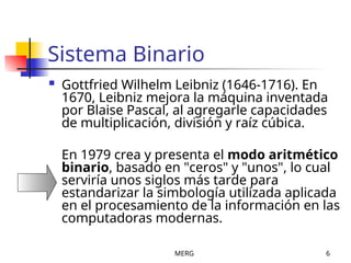 MERG 6
Sistema Binario
 Gottfried Wilhelm Leibniz (1646-1716). En
1670, Leibniz mejora la máquina inventada
por Blaise Pascal, al agregarle capacidades
de multiplicación, división y raíz cúbica.
En 1979 crea y presenta el modo aritmético
binario, basado en "ceros" y "unos", lo cual
serviría unos siglos más tarde para
estandarizar la simbología utilizada aplicada
en el procesamiento de la información en las
computadoras modernas.
 