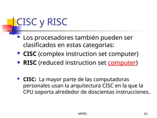 MERG 62
CISC y RISC
 Los procesadores también pueden ser
clasificados en estas categorias:
 CISC (complex instruction set computer)
 RISC (reduced instruction set computer)
 CISC: La mayor parte de las computadoras
personales usan la arquitectura CISC en la que la
CPU soporta alrededor de doscientas instrucciones.
 