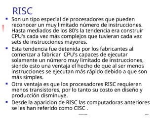 MERG 63
RISC
 Son un tipo especial de procesadores que pueden
reconocer un muy limitado número de instrucciones.
Hasta mediados de los 80's la tendencia era construir
CPU's cada vez más complejos que tuvieran cada vez
sets de instrucciones mayores.
 Esta tendencia fue detenida por los fabricantes al
comenzar a fabricar CPU's capaces de ejecutar
solamente un número muy limitado de instrucciones,
siendo esto una ventaja el hecho de que al ser menos
instrucciones se ejecutan más rápido debido a que son
más simples.
 Otra ventaja es que los procesadores RISC requieren
menos transistores, por lo tanto su costo en diseño y
producción disminuye.
 Desde la aparicion de RISC las computadoras anteriores
se les han referido como CISC .
 