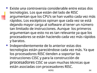 MERG 64
 Existe una controversia considerable entre estas dos
tecnologías. Los que están del lado de RISC
argumentan que los CPU’s se han vuelto cada vez más
rápidos. Los escépticos opinan que cada vez se está
dejando mayor carga al software al tener un número
tan limitado de instrucciones. Aunque los primeros
argumentan que esto no es tan relevante ya que los
procesadores se están haciendo cada vez más rápidos
y baratos.
 Independientemente de lo anterior estas dos
tecnologías están pareciéndose cada vez más. Ya que
los procesadores RISC tienden a soportar las
instrucciones CISC y para la construcción de
procesadores CISC se usan muchas técnicas que
están asociadas con procesadores RISC.
 
