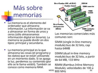 MERG 66
Más sobre
memorias
 La memoria es el elemento del
ordenador que almacena
información. La información se va
a almacenar en forma de unos y
ceros (sólo almacenamos
información digital en binario). La
memoria se puede dividir en dos
tipos: principal y secundaria.
 La memoria principal es la que
almacena las cosas (el programa y
los datos) que se están utilizando
en un momento dado. Si se apaga
la luz, perdemos su contenido (por
ello se le llama volátil). También se
conoce como memoria RAM.
Las memorias comerciales más
comunes son:
SIMM (single in-line memory
module) bus de 32 bits, cap
hasta 64MB
DIMM (dual in-line memory
module) bus de 32 bits, a partir
de 64 MB, 133 MHz
RIMM (Rambus Inline Memory
Module), velocidades de 100 a
800 MHz
 
