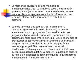 MERG 67
 La memoria secundaria es una memoria de
almacenamiento, aquí se almacena toda la información
que tengamos (aunque en un momento dado no se esté
usando). Aunque apaguemos la luz, la información que
tenemos almacenada, permanece en este tipo de
memoria.
 Cuando tenemos una computadora, en memoria
secundaria (por ejemplo en el disco duro) se pueden
almacenar muchos programas (procesador de textos,
juegos, etc.) pero cuando queremos usar uno de ellos,
debemos tenerlo en memoria principal. Si seleccionamos el
procesador de textos y estamos escribiendo una carta, el
programa y los datos (las letras de la carta) están en
memoria principal. Si en ese momento se va la luz,
perdemos el trabajo que esté en memoria principal, sólo
quedara almacenada definitivamente si la pasamos al disco
duro (o a un disquete) es decir, sólo queda la que tenemos
almacenada en memoria secundaria.
 