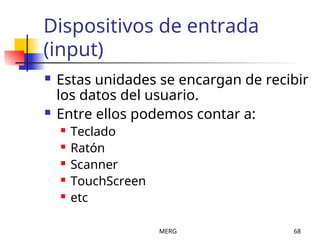 MERG 68
Dispositivos de entrada
(input)
 Estas unidades se encargan de recibir
los datos del usuario.
 Entre ellos podemos contar a:
 Teclado
 Ratón
 Scanner
 TouchScreen
 etc
 
