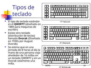 MERG 69
Tipos de
teclado
 El tipo de teclado estándar
es el QWERTY (diseñado en
1880 para máquinas de
escribir).
 Existe otro teclado
(distribución de teclas)
llamado Dvorak (Diseñado
en 1930s por August
Dvorak).
 Se estima que en una
jornada de 8 horas al día la
mano de una persona viaja
alrededor de 16 millas en
un teclado QWERTY y en un
Dvorak solamente una
milla.
 