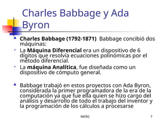 MERG 7
Charles Babbage y Ada
Byron
 Charles Babbage (1792-1871) Babbage concibió dos
máquinas:
 La Máquina Diferencial era un dispositivo de 6
dígitos que resolvía ecuaciones polinómicas por el
método diferencial.
 La máquina Analítica, fue diseñada como un
dispositivo de cómputo general.
 Babbage trabajó en estos proyectos con Ada Byron,
considerada la primer programadora de la era de la
computación ya que fue ella quien se hizo cargo del
análisis y desarrollo de todo el trabajo del inventor y
la programación de los cálculos a procesarse
 