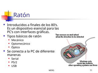MERG 71
Ratón
 Introducidos a finales de los 80’s.
Es un dispositivo esencial para las
PC’s con interfaces gráficas.
 Tipos básicos de ratón
 Mecánico
 Optomecánico
 Óptico
 Se conecta a la PC de diferentes
maneras
 Serial
 PS/2
 USB
 