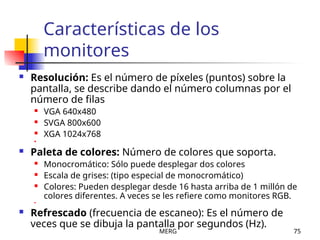 MERG 75
Características de los
monitores
 Resolución: Es el número de píxeles (puntos) sobre la
pantalla, se describe dando el número columnas por el
número de filas
 VGA 640x480
 SVGA 800x600
 XGA 1024x768

 Paleta de colores: Número de colores que soporta.
 Monocromático: Sólo puede desplegar dos colores
 Escala de grises: (tipo especial de monocromático)
 Colores: Pueden desplegar desde 16 hasta arriba de 1 millón de
colores diferentes. A veces se les refiere como monitores RGB.

 Refrescado (frecuencia de escaneo): Es el número de
veces que se dibuja la pantalla por segundos (Hz).
 