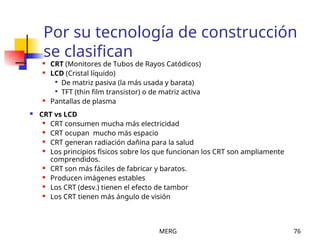 MERG 76
Por su tecnología de construcción
se clasifican
 CRT (Monitores de Tubos de Rayos Catódicos)
 LCD (Cristal líquido)

De matriz pasiva (la más usada y barata)

TFT (thin film transistor) o de matriz activa
 Pantallas de plasma
 CRT vs LCD
 CRT consumen mucha más electricidad
 CRT ocupan mucho más espacio
 CRT generan radiación dañina para la salud
 Los principios físicos sobre los que funcionan los CRT son ampliamente
comprendidos.
 CRT son más fáciles de fabricar y baratos.
 Producen imágenes estables
 Los CRT (desv.) tienen el efecto de tambor
 Los CRT tienen más ángulo de visión
 